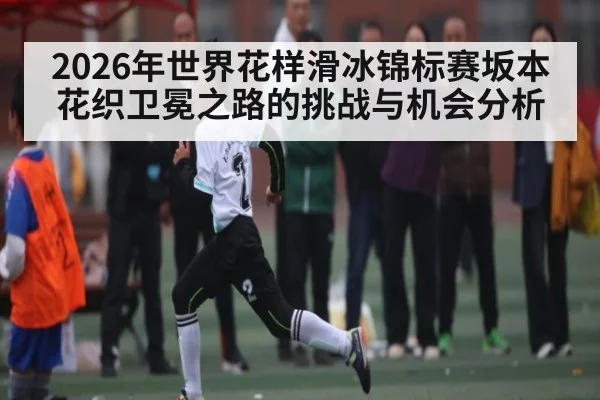 2026年世界花样滑冰锦标赛坂本花织卫冕之路的挑战与机会分析